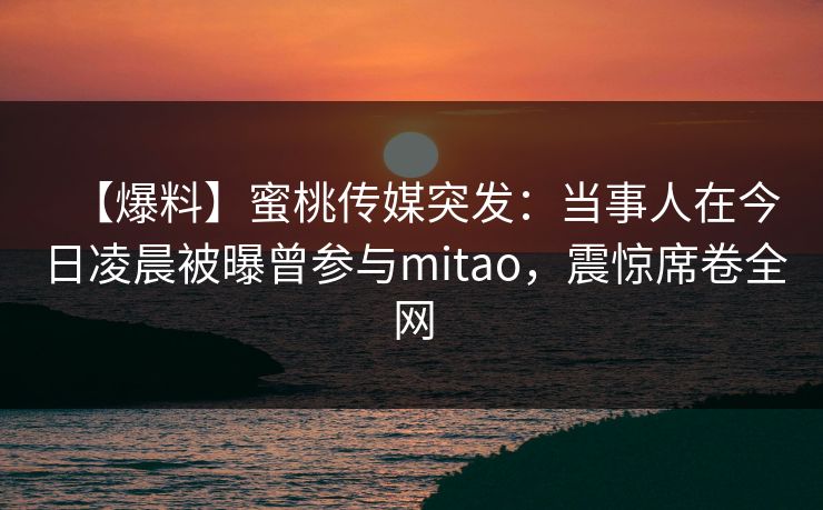 【爆料】蜜桃传媒突发:当事人在今日凌晨被曝曾参与mitao,震惊席卷全网 【爆料】蜜桃传媒突发:当事人在今日凌晨被曝曾参与mitao,震惊席卷全网