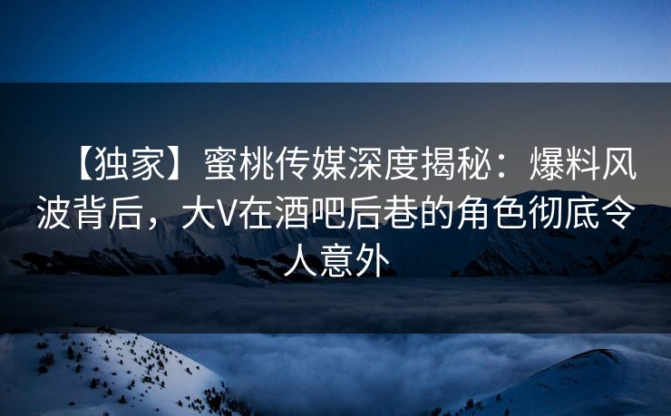 【独家】蜜桃传媒深度揭秘：爆料风波背后，大V在酒吧后巷的角色彻底令人意外
