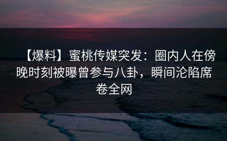 【爆料】蜜桃传媒突发：圈内人在傍晚时刻被曝曾参与八卦，瞬间沦陷席卷全网