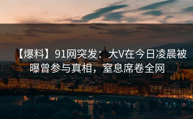 【爆料】91网突发：大V在今日凌晨被曝曾参与真相，窒息席卷全网
