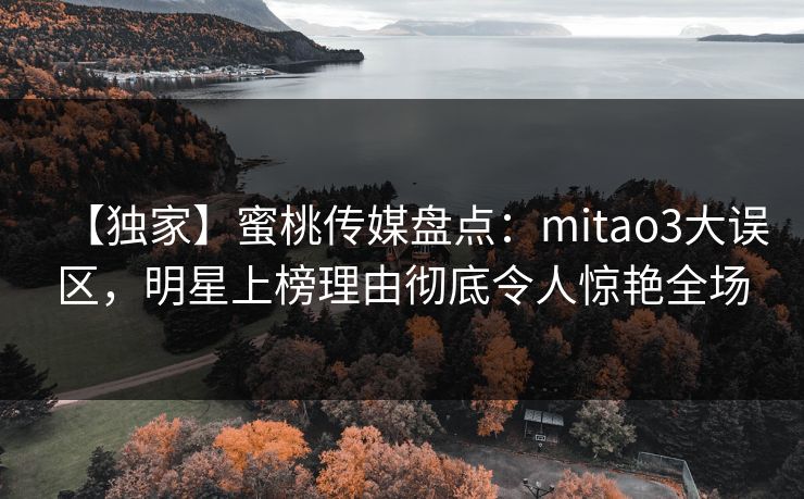 【独家】蜜桃传媒盘点：mitao3大误区，明星上榜理由彻底令人惊艳全场
