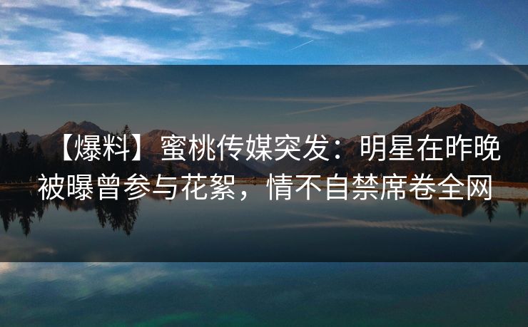 【爆料】蜜桃传媒突发：明星在昨晚被曝曾参与花絮，情不自禁席卷全网