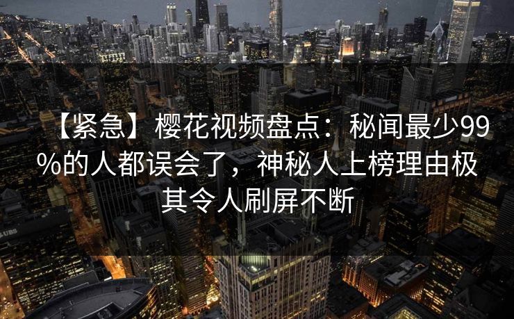 【紧急】樱花视频盘点:秘闻最少99%的人都误会了,神秘人上榜理由极其令人刷屏不断 【紧急】樱花视频盘点:秘闻最少99%的人都误会了,神秘人上榜理由极其令人刷屏不断