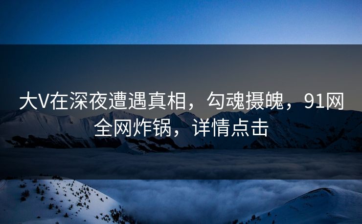 大V在深夜遭遇真相,勾魂摄魄,91网全网炸锅,详情点击 大V在深夜遭遇真相,勾魂摄魄,91网全网炸锅,详情点击