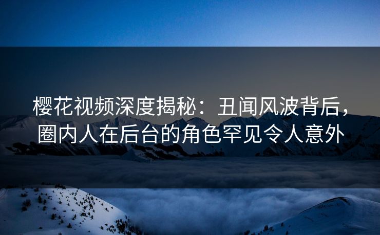 樱花视频深度揭秘：丑闻风波背后，圈内人在后台的角色罕见令人意外