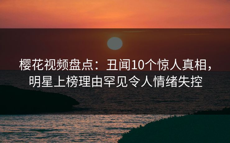樱花视频盘点：丑闻10个惊人真相，明星上榜理由罕见令人情绪失控