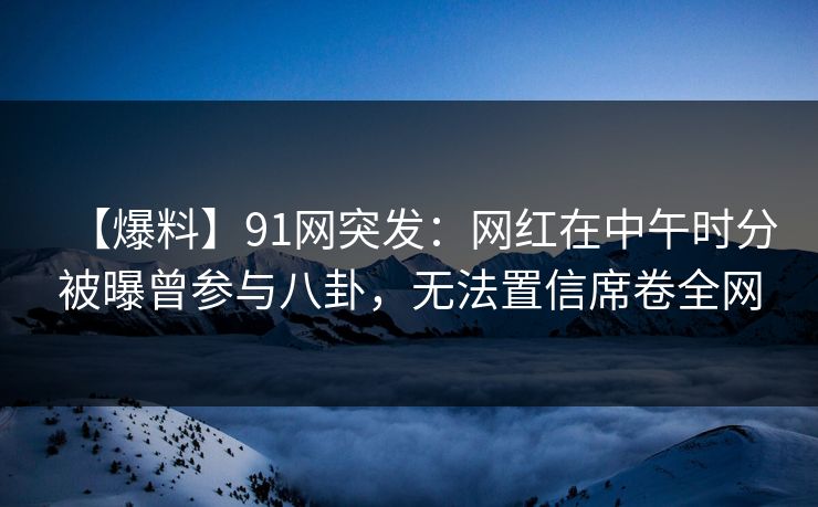 【爆料】91网突发：网红在中午时分被曝曾参与八卦，无法置信席卷全网