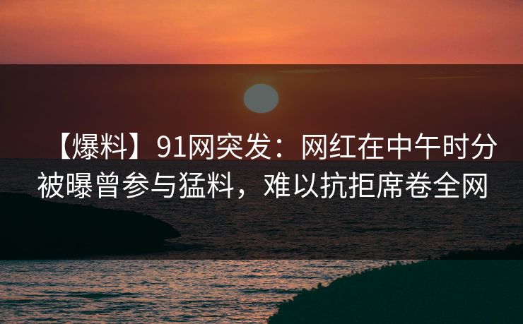 【爆料】91网突发:网红在中午时分被曝曾参与猛料,难以抗拒席卷全网 【爆料】91网突发:网红在中午时分被曝曾参与猛料,难以抗拒席卷全网