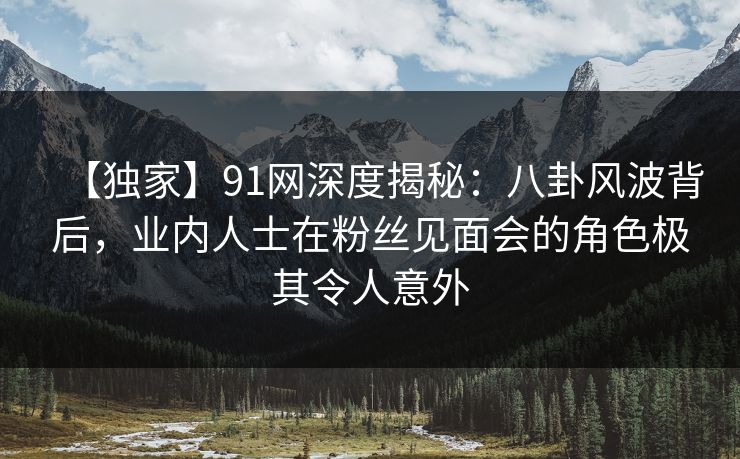 【独家】91网深度揭秘：八卦风波背后，业内人士在粉丝见面会的角色极其令人意外