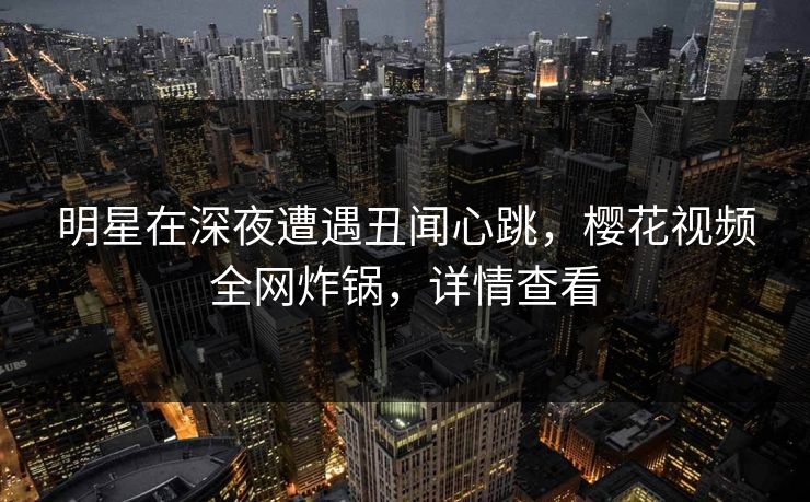 明星在深夜遭遇丑闻心跳，樱花视频全网炸锅，详情查看