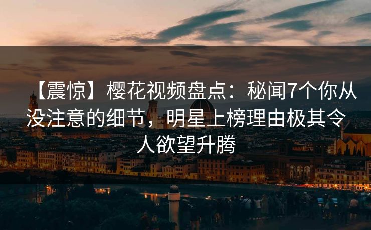 【震惊】樱花视频盘点：秘闻7个你从没注意的细节，明星上榜理由极其令人欲望升腾