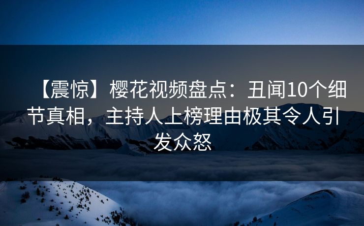 【震惊】樱花视频盘点：丑闻10个细节真相，主持人上榜理由极其令人引发众怒