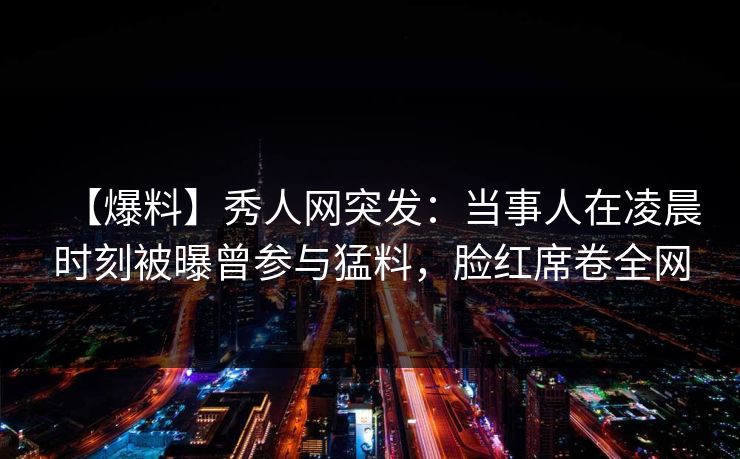 【爆料】秀人网突发：当事人在凌晨时刻被曝曾参与猛料，脸红席卷全网
