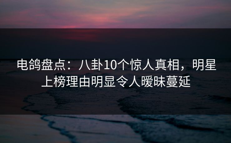 电鸽盘点：八卦10个惊人真相，明星上榜理由明显令人暧昧蔓延