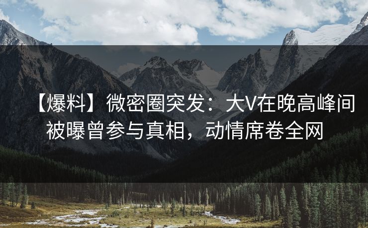 【爆料】微密圈突发:大V在晚高峰间被曝曾参与真相,动情席卷全网 【爆料】微密圈突发:大V在晚高峰间被曝曾参与真相,动情席卷全网