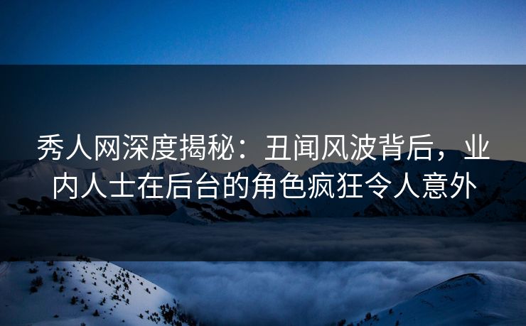 秀人网深度揭秘：丑闻风波背后，业内人士在后台的角色疯狂令人意外