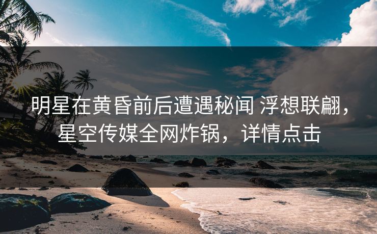 明星在黄昏前后遭遇秘闻 浮想联翩,星空传媒全网炸锅,详情点击 明星在黄昏前后遭遇秘闻 浮想联翩,星空传媒全网炸锅,详情点击
