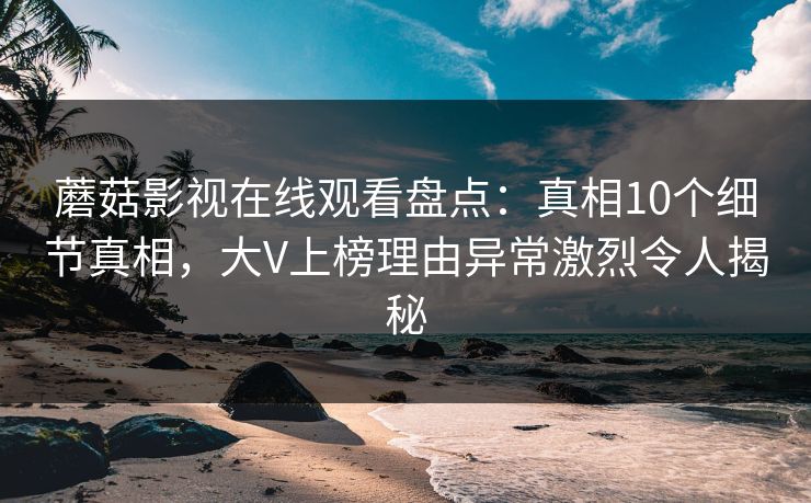 蘑菇影视在线观看盘点：真相10个细节真相，大V上榜理由异常激烈令人揭秘