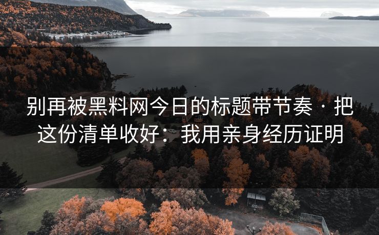 别再被黑料网今日的标题带节奏 · 把这份清单收好：我用亲身经历证明