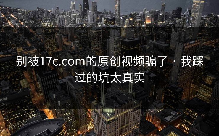 别被17c.com的原创视频骗了 · 我踩过的坑太真实