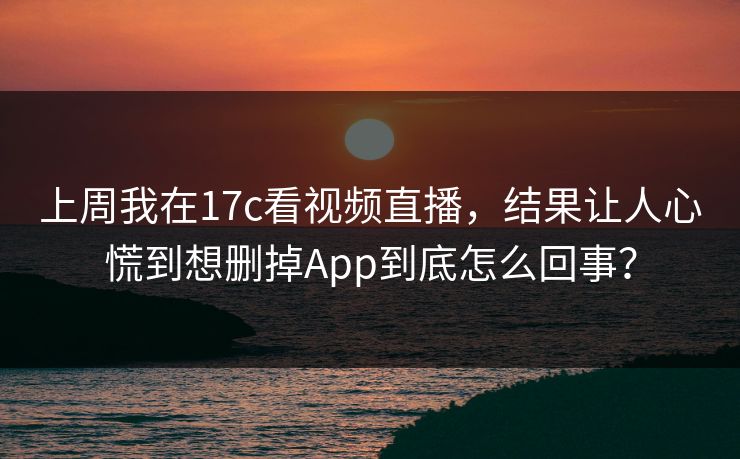 上周我在17c看视频直播，结果让人心慌到想删掉App到底怎么回事？