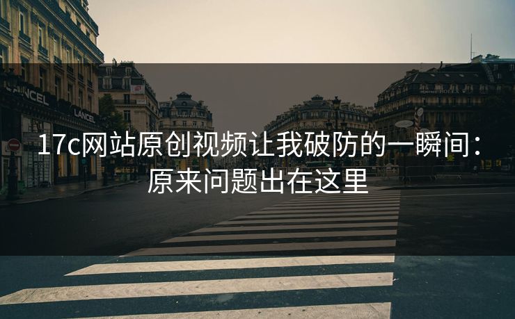 17c网站原创视频让我破防的一瞬间:原来问题出在这里 17c网站原创视频让我破防的一瞬间:原来问题出在这里