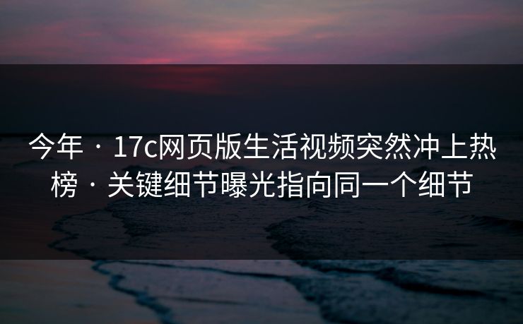 今年 · 17c网页版生活视频突然冲上热榜 · 关键细节曝光指向同一个细节