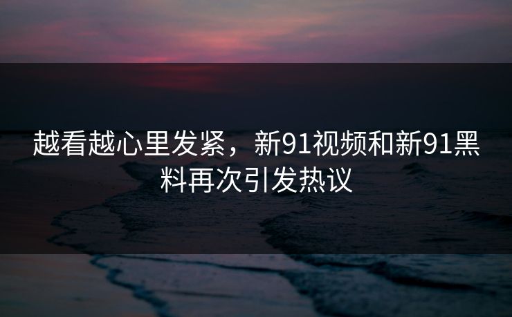 越看越心里发紧,新91视频和新91黑料再次引发热议 越看越心里发紧,新91视频和新91黑料再次引发热议