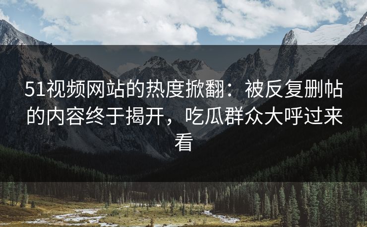 51视频网站的热度掀翻:被反复删帖的内容终于揭开,吃瓜群众大呼过来看 51视频网站的热度掀翻:被反复删帖的内容终于揭开,吃瓜群众大呼过来看