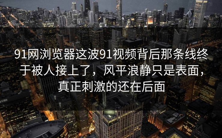 91网浏览器这波91视频背后那条线终于被人接上了,风平浪静只是表面,真正刺激的还在后面 91网浏览器这波91视频背后那条线终于被人接上了,风平浪静只是表面,真正刺激的还在后面