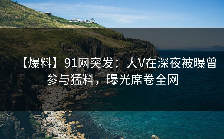 【爆料】91网突发:大V在深夜被曝曾参与猛料,曝光席卷全网 【爆料】91网突发:大V在深夜被曝曾参与猛料,曝光席卷全网