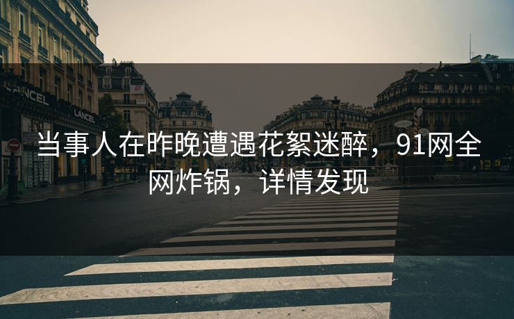 当事人在昨晚遭遇花絮迷醉，91网全网炸锅，详情发现