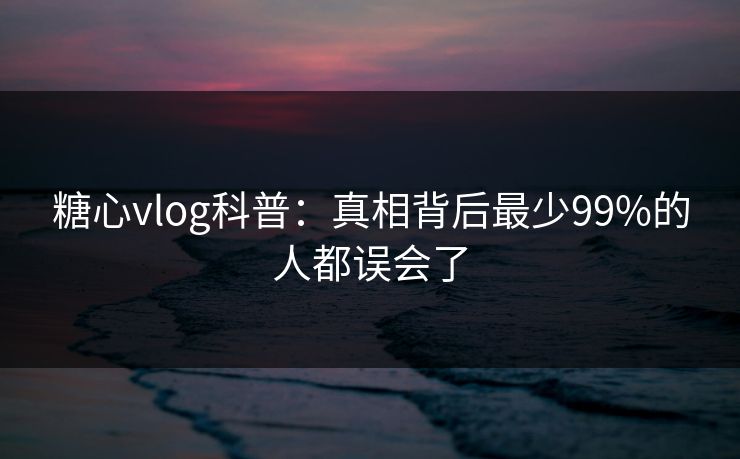 糖心vlog科普:真相背后最少99%的人都误会了 糖心vlog科普:真相背后最少99%的人都误会了