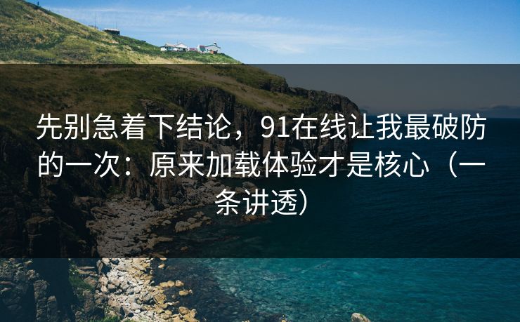 先别急着下结论，91在线让我最破防的一次：原来加载体验才是核心（一条讲透）